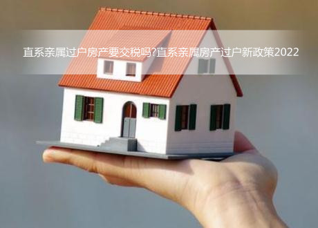 直系亲属过户房产要交税吗?直系亲属房产过户新政策2022